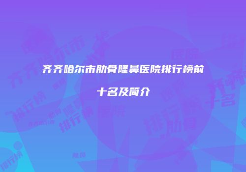 齐齐哈尔市肋骨隆鼻医院排行榜前十名及简介