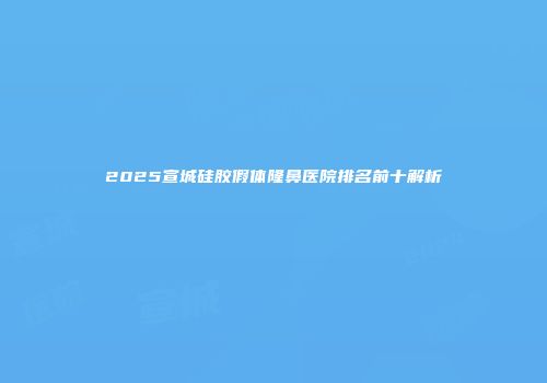 2025宣城硅胶假体隆鼻医院排名前十解析