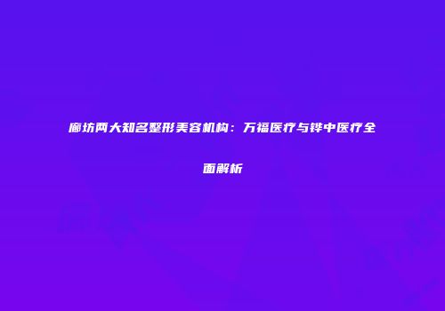 廊坊两大知名整形美容机构：万福医疗与铧中医疗全面解析