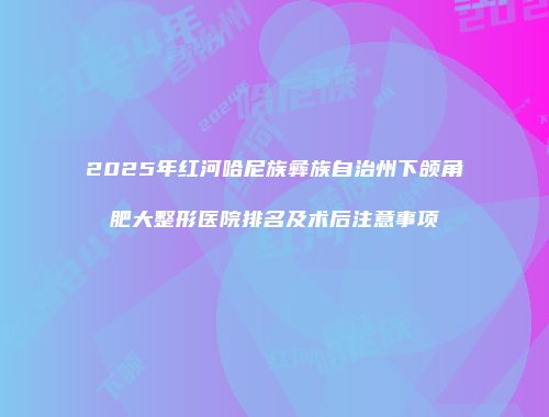 2025年红河哈尼族彝族自治州下颌角肥大整形医院排名及术后注意事项