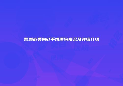 晋城市美白针手术医院排名及详细介绍