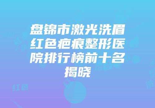 盘锦市激光洗眉红色疤痕整形医院排行榜前十名揭晓