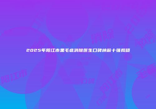 2025年阳江市黑毛痣消除医生口碑榜前十强揭晓