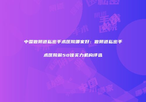 中国做阴道私密手术医院哪家好：做阴道私密手术医院前50佳实力机构评选