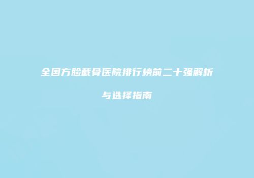 全国方脸截骨医院排行榜前二十强解析与选择指南