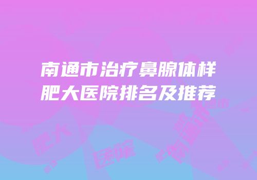 南通市治疗鼻腺体样肥大医院排名及推荐