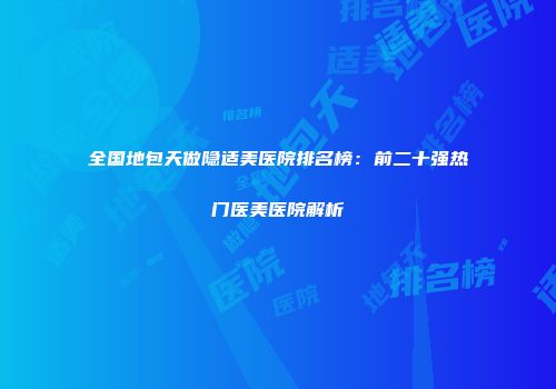 全国地包天做隐适美医院排名榜：前二十强热门医美医院解析