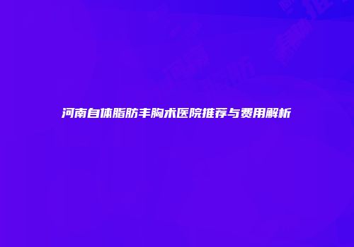 河南自体脂肪丰胸术医院推荐与费用解析