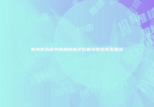 常州市以色列雅植种植牙价格及医院医生推荐
