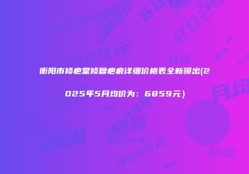 衡阳市修疤堂修复疤痕详细价格表全新曝出(2025年5月均价为：6859元）