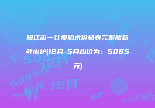 阳江市一针瘦脸术价格表完整版新鲜出炉(12月-5月均价为：5085元)