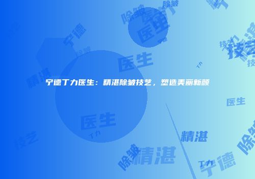 宁德丁力医生：精湛除皱技艺，塑造美丽新颜