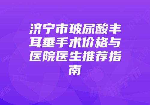 济宁市玻尿酸丰耳垂手术价格与医院医生推荐指南