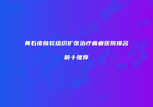 黄石皮肤软组织扩张治疗瘢痕医院排名前十推荐