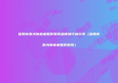 岳阳市激光除痘疤整形医院品牌排行榜分享（岳阳市激光除痘疤整形医院）
