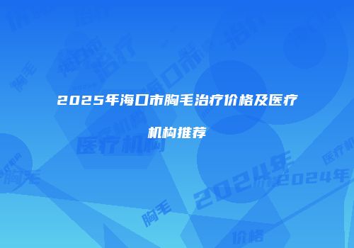2025年海口市胸毛治疗价格及医疗机构推荐