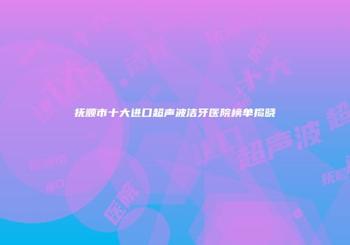 抚顺市十大进口超声波洁牙医院榜单揭晓