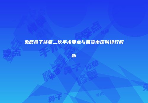 兔唇鼻子修复二次手术要点与西安市医院排行解析