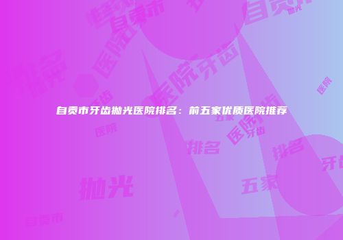 自贡市牙齿抛光医院排名：前五家优质医院推荐