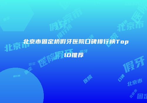 北京市固定桥假牙医院口碑排行榜Top10推荐