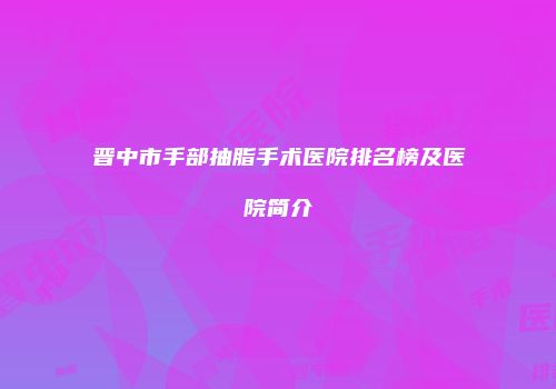 晋中市手部抽脂手术医院排名榜及医院简介