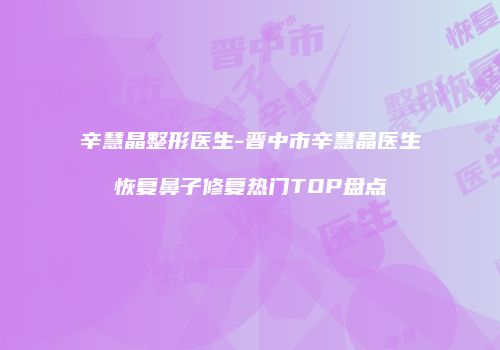 辛慧晶整形医生-晋中市辛慧晶医生恢复鼻子修复热门TOP盘点