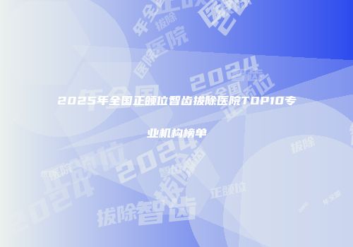 2025年全国正颌位智齿拔除医院TOP10专业机构榜单
