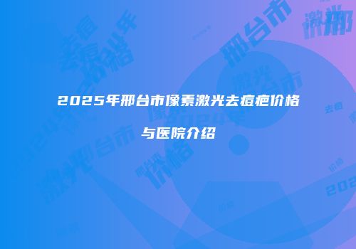 2025年邢台市像素激光去痘疤价格与医院介绍