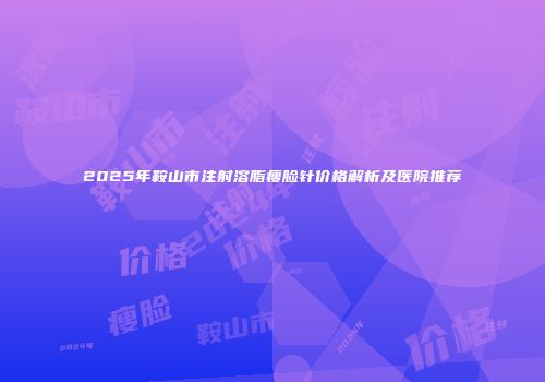 2025年鞍山市注射溶脂瘦脸针价格解析及医院推荐