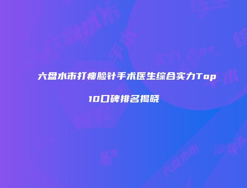 六盘水市打瘦脸针手术医生综合实力Top10口碑排名揭晓