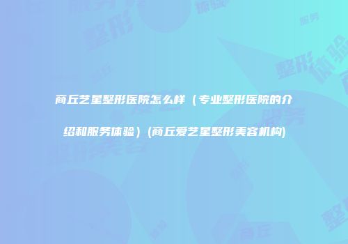 商丘艺星整形医院怎么样（专业整形医院的介绍和服务体验）(商丘爱艺星整形美容机构)