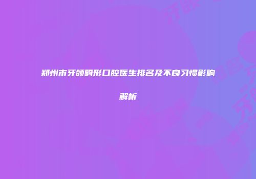 郑州市牙颌畸形口腔医生排名及不良习惯影响解析