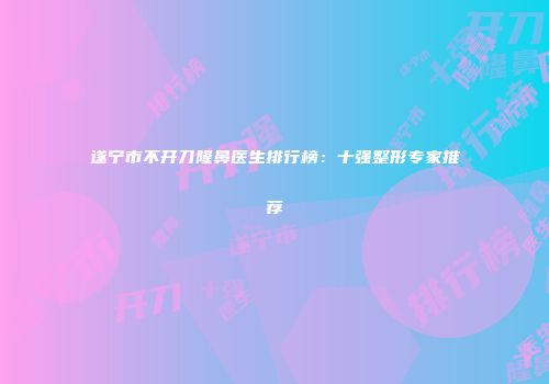 遂宁市不开刀隆鼻医生排行榜：十强整形专家推荐