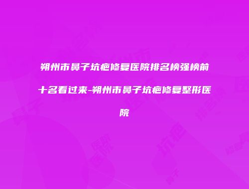朔州市鼻子坑疤修复医院排名榜强榜前十名看过来-朔州市鼻子坑疤修复整形医院