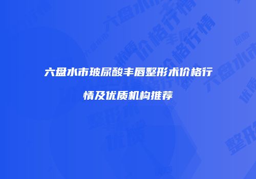 六盘水市玻尿酸丰唇整形术价格行情及优质机构推荐