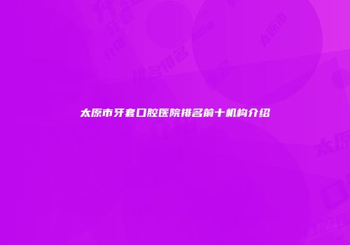 太原市牙套口腔医院排名前十机构介绍