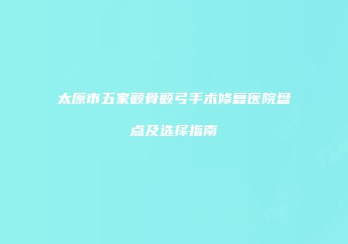 太原市五家颧骨颧弓手术修复医院盘点及选择指南