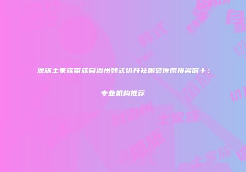 恩施土家族苗族自治州韩式切开祛眼袋医院排名前十：专业机构推荐