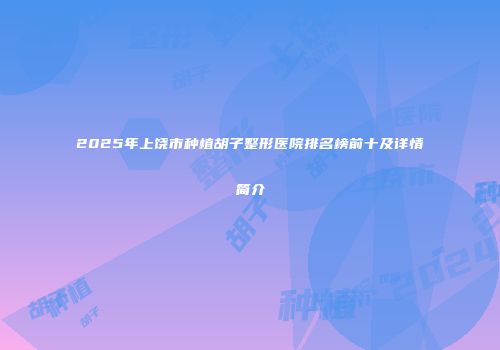 2025年上饶市种植胡子整形医院排名榜前十及详情简介