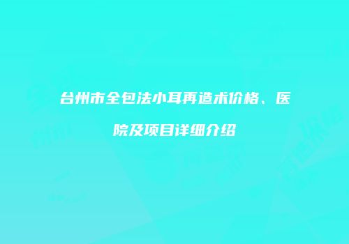 台州市全包法小耳再造术价格、医院及项目详细介绍