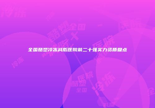 全国酷塑冷冻减脂医院前二十强实力资质盘点
