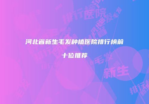 河北省新生毛发种植医院排行榜前十位推荐