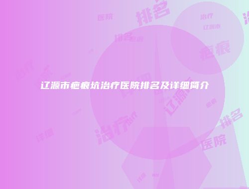 辽源市疤痕坑治疗医院排名及详细简介