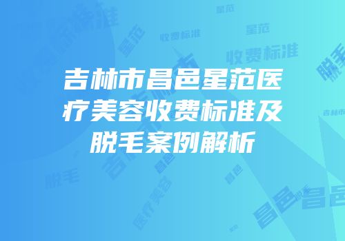 吉林市昌邑星范医疗美容收费标准及脱毛案例解析