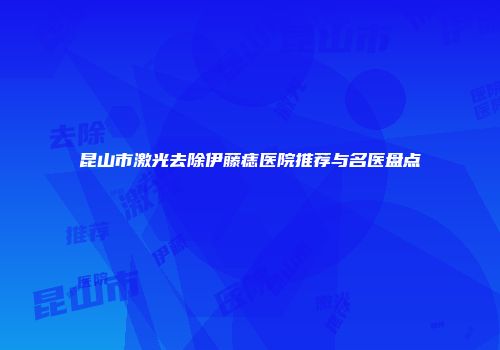 昆山市激光去除伊藤痣医院推荐与名医盘点