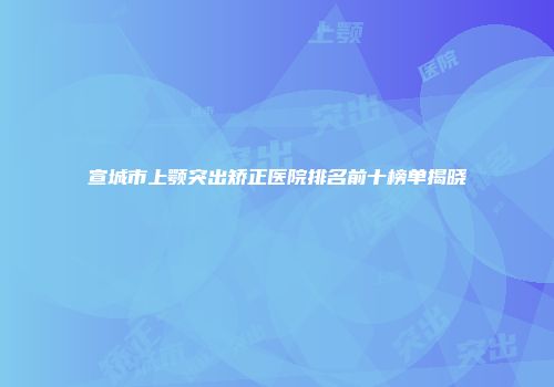 宣城市上颚突出矫正医院排名前十榜单揭晓