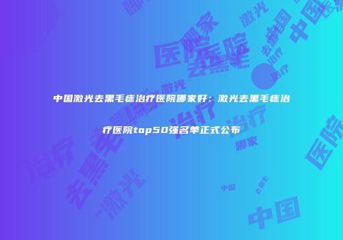 中国激光去黑毛痣治疗医院哪家好：激光去黑毛痣治疗医院top50强名单正式公布