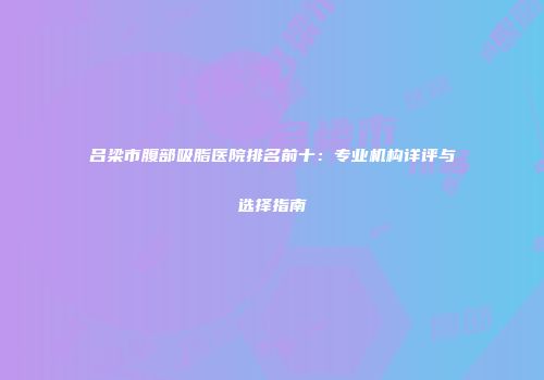 吕梁市腹部吸脂医院排名前十：专业机构详评与选择指南