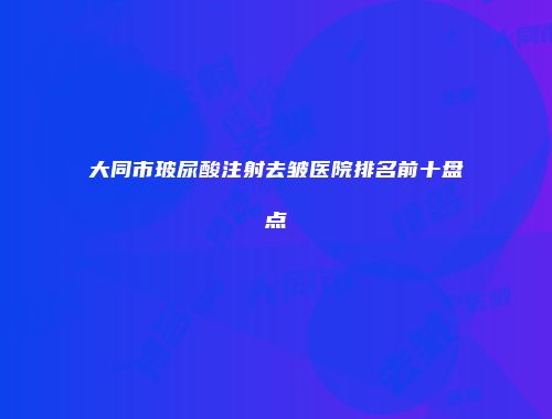 大同市玻尿酸注射去皱医院排名前十盘点