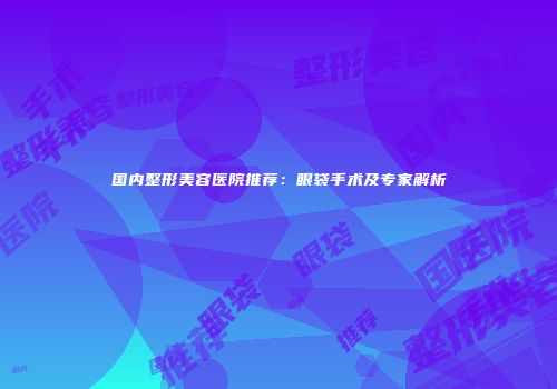 国内整形美容医院推荐：眼袋手术及专家解析